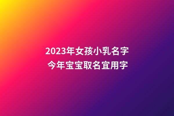 2023年女孩小乳名字 今年宝宝取名宜用字